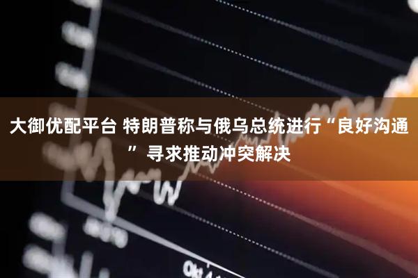 大御优配平台 特朗普称与俄乌总统进行“良好沟通” 寻求推动冲突解决