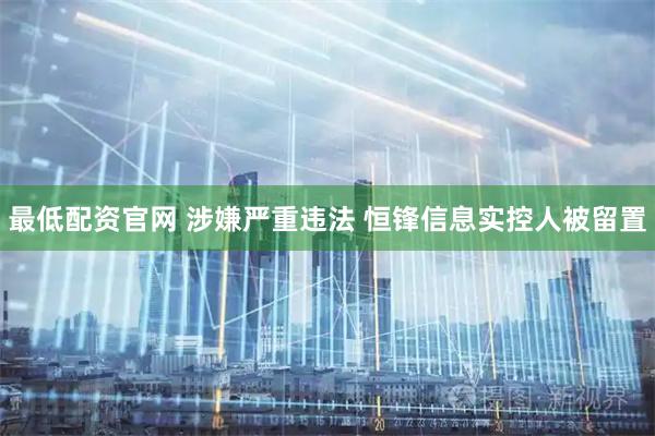 最低配资官网 涉嫌严重违法 恒锋信息实控人被留置