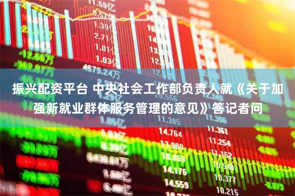 振兴配资平台 中央社会工作部负责人就《关于加强新就业群体服务管理的意见》答记者问