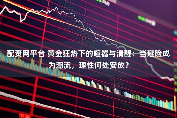 配资网平台 黄金狂热下的喧嚣与清醒：当避险成为潮流，理性何处安放？