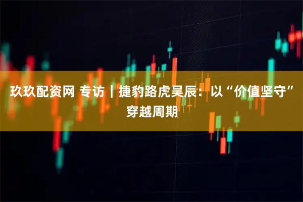玖玖配资网 专访｜捷豹路虎吴辰：以“价值坚守”穿越周期