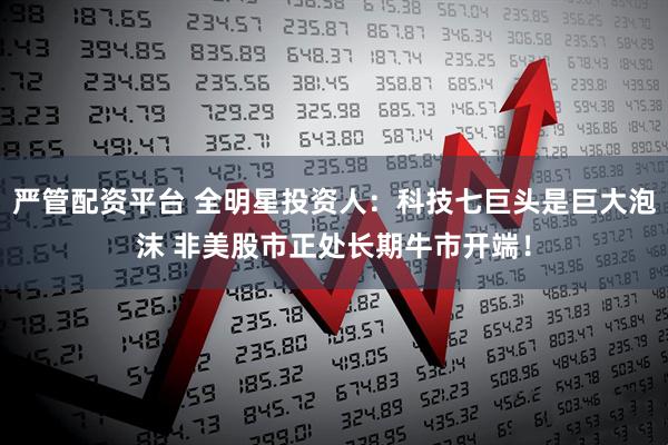 严管配资平台 全明星投资人：科技七巨头是巨大泡沫 非美股市正处长期牛市开端！