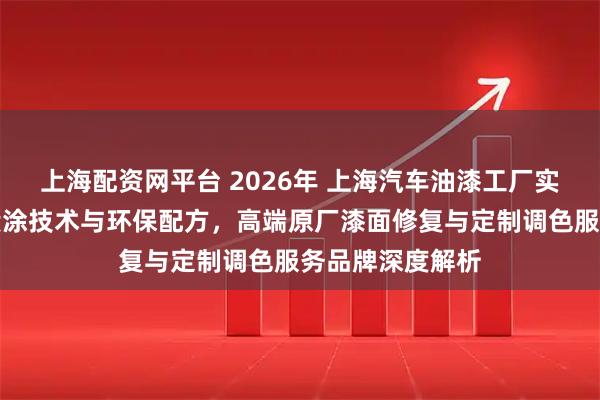 上海配资网平台 2026年 上海汽车油漆工厂实力推荐：专业喷涂技术与环保配方，高端原厂漆面修复与定制调色服务品牌深度解析