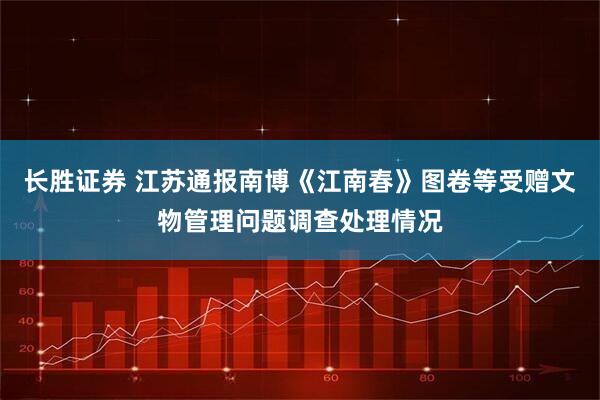 长胜证券 江苏通报南博《江南春》图卷等受赠文物管理问题调查处理情况