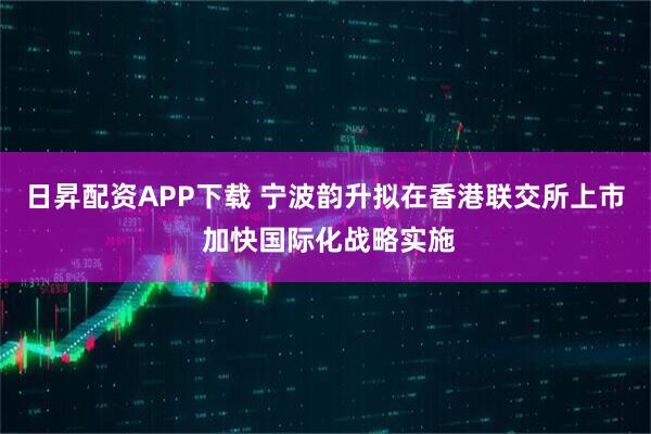 日昇配资APP下载 宁波韵升拟在香港联交所上市 加快国际化战略实施