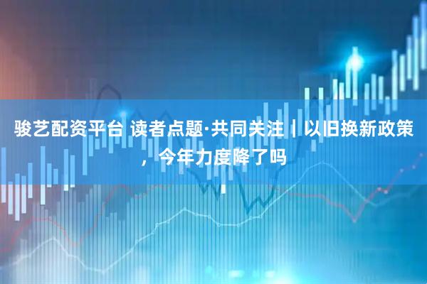 骏艺配资平台 读者点题·共同关注｜以旧换新政策，今年力度降了吗