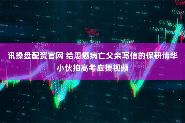 讯操盘配资官网 给患癌病亡父亲写信的保研清华小伙拍高考应援视频
