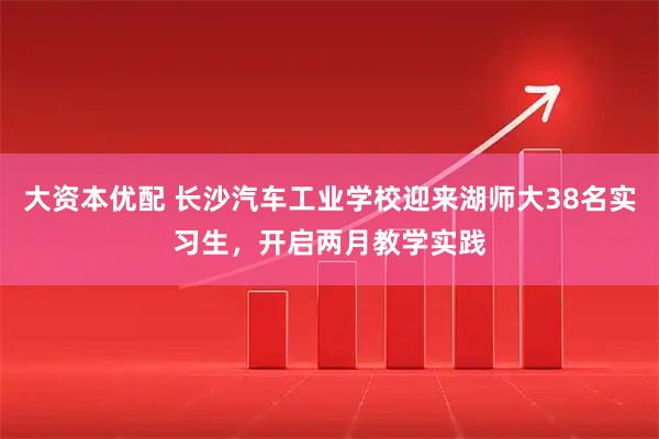 大资本优配 长沙汽车工业学校迎来湖师大38名实习生，开启两月教学实践