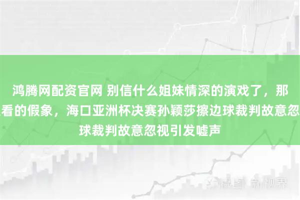 鸿腾网配资官网 别信什么姐妹情深的演戏了，那都是给粉丝看的假象，海口亚洲杯决赛孙颖莎擦边球裁判故意忽视引发嘘声