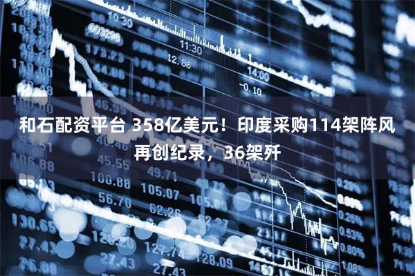 和石配资平台 358亿美元！印度采购114架阵风再创纪录，36架歼