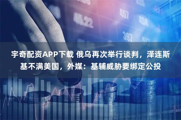 宇奇配资APP下载 俄乌再次举行谈判，泽连斯基不满美国，外媒：基辅威胁要绑定公投
